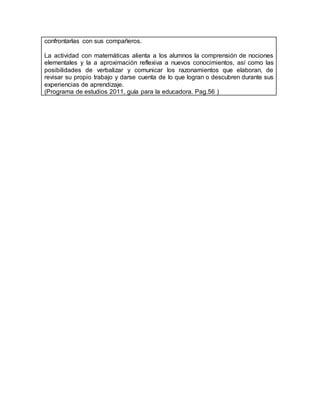 confrontarlas con sus compañeros.
La actividad con matemáticas alienta a los alumnos la comprensión de nociones
elementales y la a aproximación reflexiva a nuevos conocimientos, así como las
posibilidades de verbalizar y comunicar los razonamientos que elaboran, de
revisar su propio trabajo y darse cuenta de lo que logran o descubren durante sus
experiencias de aprendizaje.
(Programa de estudios 2011, guía para la educadora. Pag.56 )
 