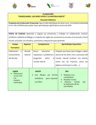 PLANEACIÓN
“CONOZCAMOS LOS SERES VIVOS Y LA MATERIA INERTE”
Situación Didáctica
Propósito de la Educación Preescolar: Que el niño identifique los seres vivos y la materia inanimada
en su vida cotidiana para poder tener aprendizajes significativos acerca de ellos.
PERFIL DE EGRESO: Aprendan a regular sus emociones, a trabajar en colaboración, resolver
conflictos mediante el diálogo y a respetar las reglas de convivencia en el aula, en la escuela y fuera
de ella, actuando con iniciativa, autonomía y disposición para aprender.
Campo
Formativo:
Aspecto: Competencia: Aprendizajes Esperados:
Exploración y
Conocimiento
del Mundo
Mundo
Natural
Busca soluciones y
respuestas a problemas y
preguntas sobre el
mundo natural.
Propone que hacer para indagar y saber
acerca de los seres vivos y procesos del
mundo natural (cultivar una planta,
cómo son los insectos, cómo los
pájaros construyen su nido….)
SABER
 Diferenciar
un ser vivo
y la
materia
inanimada.
HACER
 Usa dibujos y/o formas
simbólicas para expresar
sus ideas.
SER
 Respeta a sus
compañeros
 Respeta Turnos
 Muestra Interés por
la realización de las
actividades.
 