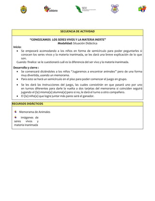 SECUENCIA DE ACTIVIDAD
“CONOZCAMOS LOS SERES VIVOS Y LA MATERIA INERTE”
Modalidad: Situación Didáctica
Inicio:
 Se empezará acomodando a los niños en forma de semicírculo para poder peguntarles si
conocen los seres vivos y la materia inanimada, se les dará una breve explicación de lo que
son.
Cuando finalice se le cuestionará cuál es la diferencia del ser vivo y la materia inanimada.
Desarrollo y cierre :
 Se comenzará diciéndoles a los niños “Jugaremos a encontrar animales” pero de una forma
muy divertida, usando un memorama.
 Para esto se hará un semicírculo en el piso para poder comenzar el juego en grupo.
 Se les dará las instrucciones del juego, las cuales consistirán en que pasará uno por uno
en turnos diferentes para darle la vuelta a dos tarjetas del memorama si coinciden seguirá
jugando el (la) mismo(a) alumno(a) pero si no, le dará el turno a otro compañero.
 El (la) niño(a) que logre juntar más pares será el ganador.
RECURSOS DIDÁCTICOS
Memorama de Animales
Imágenes de
seres vivos y
materia inanimada
 