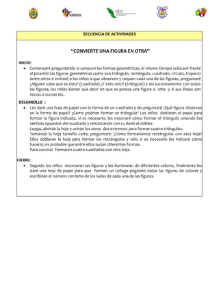 SECUENCIA DE ACTIVIDADES
“CONVIERTE UNA FIGURA EN OTRA”
INICIO:
 Comenzaré preguntando si conocen las formas geométricas, al mismo tiempo colocaré frente
al pizarrón las figuras geométricas como son triángulo, rectángulo, cuadrado, círculo, trapecio
entre otros e invitaré a los niños a que observen y toquen cada una de las figuras, preguntaré
¿Alguien sabe qué es esto? (cuadrado) ¿Y esto otro? (triángulo) y así sucesivamente con todas
las figuras, los niños tienen que decir en que se parece una figura a otra y si sus líneas son
rectas o curvas etc.
DESARROLLO :
 Les daré una hoja de papel con la forma de un cuadrado y les peguntaré ¿Qué figura observan
en la forma de papel? ¿Cómo podrían formar un triángulo? Los niños doblaran el papel para
formar la figura indicada, si es necesario, les mostraré cómo formar el triángulo uniendo los
vértices opuestos del cuadrado y remarcando con su dedo el doblez.
Luego, abrirán la hoja y unirán los otros dos extremos para formar cuatro triángulos.
Tomando la hoja tamaño carta, preguntaré: ¿Cómo formaríamos rectángulos con esta hoja?
Ellos doblaran la hoja para formar los rectángulos y sólo si es necesario les indicaré cómo
hacerlo; es probable que entre ellos surjan diferentes formas.
Para concluir formaran cuatro cuadrados con otra hoja.
CIERRE:
 Seguido los niños recortaran las figuras y las iluminaran de diferentes colores, finalmente les
daré una hoja de papel para que formen un collage pegando todas las figuras de colores y
escribirán el número con letra de los lados de cada una de las figuras.
 