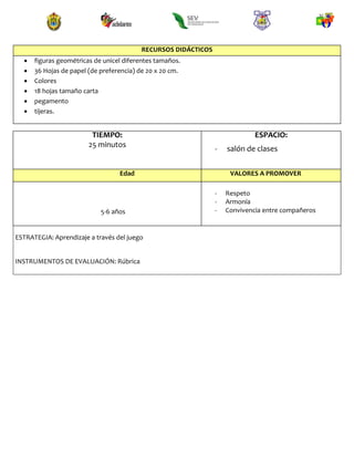 RECURSOS DIDÁCTICOS
 figuras geométricas de unicel diferentes tamaños.
 36 Hojas de papel (de preferencia) de 20 x 20 cm.
 Colores
 18 hojas tamaño carta
 pegamento
 tijeras.
TIEMPO:
25 minutos
ESPACIO:
- salón de clases
Edad VALORES A PROMOVER
5-6 años
- Respeto
- Armonía
- Convivencia entre compañeros
ESTRATEGIA: Aprendizaje a través del juego
INSTRUMENTOS DE EVALUACIÓN: Rúbrica
 