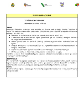 SECUENCIA DE ACTIVIDAD
“CONSTRUYENDO FIGURAS”
Modalidad: Situación Didáctica
INICIO:
Comenzaré formando en equipo a los alumnos, por lo cual haré un juego llamado “ensalada de
figuras” les preguntaré a los niños si alguna vez lo han jugado, si no lo han hecho les indicaré las reglas
del juego, las cuales son:
 Los niños se formaran en un círculo con sus sillas, solo uno no tendrá silla.
 A cada niño se le otorgará una figura geométrica ya sea cuadrado, triangulo, círculo o
rectángulo estos se repetirán.
 El niño que no tiene silla pasará al centro y tendrá que girar la ruleta para seleccionar una
figura.
 Después dirá: ayer fui a la escuela y busqué un…” y tendrá que mencionar una característica de
la figura y mostrarla.
 Los niños que tienen la figura mencionada se pondrán de pie para cambiar de lugar.
 El niño que estaba en el centro tendrá que correr para alcanzar un lugar.
También se puede decir ensalada de figuras y cuando esto se mencione todos se tienen que poner
de pie, para cambiar de lugar.
DESARROLLO :
Una vez formados los equipos les otorgaré una hoja con el dibujo que deben realizar, a cada equipo se
le proporcionará un dibujo diferente., ellos tendrán que colorear, además de escribir su nombre y
escribir cuántos cuadrados, triángulos, rectángulos entre otras figuras forman el dibujo.
CIERRE:
Finalmente le otorgaré a cada equipo diferentes figuras geométricas de unicel para que construyan el
dibujo indicado.
 