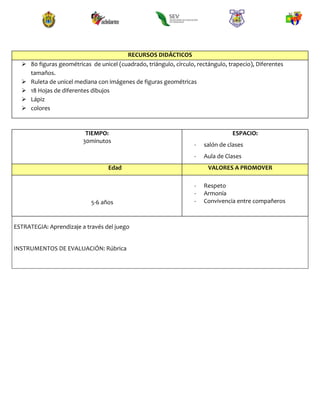 RECURSOS DIDÁCTICOS
 80 figuras geométricas de unicel (cuadrado, triángulo, círculo, rectángulo, trapecio), Diferentes
tamaños.
 Ruleta de unicel mediana con imágenes de figuras geométricas
 18 Hojas de diferentes dibujos
 Lápiz
 colores
TIEMPO:
30minutos
ESPACIO:
- salón de clases
- Aula de Clases
Edad VALORES A PROMOVER
5-6 años
- Respeto
- Armonía
- Convivencia entre compañeros
ESTRATEGIA: Aprendizaje a través del juego
INSTRUMENTOS DE EVALUACIÓN: Rúbrica
 