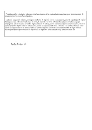 -Propiciar que los estudiantes indaguen sobre la aplicación de las ondas electromagnéticas en el funcionamiento de
aparatos como los rayos X, o el escáner.

-Mediante la siguiente práctica, impregnar una bolita de algodón con un poco de aceite, untar la hoja de papel, esperar
hasta que seque, colocar sobre la mesa el anillo, la moneda y el lápiz, cubrir dichos objetos en la hoja de papel
impregnada .observar como se ven los objetos a través de la hoja, cubrir lo mismos objetos con el cuaderno, observar
como se ven los objetos a través del cuaderno, cubrir los objetos con la mica , el vidrio o el celofán, observar como
ceben los objetos atreves de la mica, vidrio, o celofán, registrar sus observaciones en una tabla de triple entrada.
Investigaran para la próxima clase el significado de la palabra reflexión de la luz y refracción de la luz.




        Recibe: Profesor (a)________________________
 