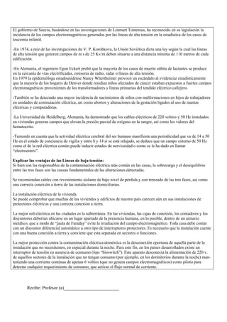 El gobierno de Suecia, basándose en las investigaciones de Lenmart Tomenius, ha reconocido en su legislación la
incidencia de los campos electromagnéticos generados por las líneas de alta tensión en la estadística de los casos de
leucemia infantil.

-En 1974, a raíz de las investigaciones de V. P. Korobkova, la Unión Soviética dicta una ley según la cual las líneas
de alta tensión que generen campos de m s de 25 Kv/m deben situarse a una distancia mínima de 110 metros de cada
edificación.

-En Alemania, el ingeniero Egon Eckert probó que la mayoría de los casos de muerte súbita de lactantes se produce
en la cercanía de vías electrificadas, emisoras de radio, radar o líneas de alta tensión.
En 1979 la epidemióloga estadounidense Nancy Whertheimer provocó un escándalo al evidenciar estadísticamente
que la mayoría de los hogares de Denver donde residían niños afectados de cáncer estaban expuestos a fuertes campos
electromagnéticos provenientes de los transformadores y líneas primarias del tendido eléctrico callejero.

-También se ha detectado una mayor incidencia de nacimientos de niños con malformaciones en hijos de trabajadores
en unidades de conmutación eléctrica, así como abortos y alteraciones de la gestación ligados al uso de mantas
eléctricas y computadoras.

-La Universidad de Heidelberg, Alemania, ha demostrado que los cables eléctricos de 220 voltios y 50 Hz instalados
en viviendas generan campos que elevan la presión parcial de oxígeno en la sangre, así como los valores del
hematocrito.

-Teniendo en cuenta que la actividad eléctrica cerebral del ser humano manifiesta una periodicidad que va de 14 a 50
Hz en el estado de conciencia de vigilia y entre 8 y 14 si se está relajado, se deduce que un campo externo de 50 Hz
como el de la red eléctrica común puede inducir estados de nerviosidad o como se le ha dado en llamar
“electroestrés”.

Explicar las ventajas de las Líneas de baja tensión:
Si bien son las responsables de la contaminación eléctrica más común en las casas, la sobrecarga y el desequilibrio
entre las tres fases son las causas fundamentales de las alteraciones detectadas.

Se recomiendan cables con revestimiento aislante de bajo nivel de pérdida y con trenzado de las tres fases, así como
una correcta conexión a tierra de las instalaciones domiciliarias.

La instalación eléctrica de la vivienda.
Se puede comprobar que muchas de las viviendas y edificios de nuestro país carecen aún en sus instalaciones de
protectores eléctricos y una correcta conexión a tierra.

La mejor red eléctrica en las ciudades es la subterránea. En las viviendas, las cajas de conexión, los contadores y los
disyuntores deberían ubicarse en un lugar apartado de la presencia humana, en lo posible, dentro de un armario
metálico, que a modo de “jaula de Faraday” evite la irradiación del campo electromagnético. Toda casa debe contar
con un disyuntor diferencial automático u otro tipo de interruptores protectores. Es necesario que la instalación cuente
con una buena conexión a tierra y conviene que esta separada en sectores o funciones.

La mejor protección contra la contaminación eléctrica doméstica es la desconexión oportuna de aquella parte de la
instalación que no necesitemos, en especial durante la noche. Para este fin, en los países desarrollados existe un
interruptor de tensión en ausencia de consumo (tipo “bioswitch”). Este aparato desconecta la alimentación de 220 v.
de aquellos sectores de la instalación que no tengan consumo (por ejemplo, en los dormitorios durante la noche) man-
teniendo una corriente continua de apenas 6 voltios (que no genera campos electromagnéticos) como piloto para
detectar cualquier requerimiento de consumo, que activar el flujo normal de corriente.




        Recibe: Profesor (a)________________________
 