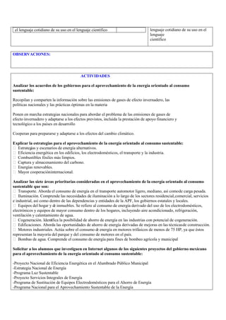 el lenguaje cotidiano de su uso en el lenguaje científico                         lenguaje cotidiano de su uso en el
                                                                                   lenguaje
                                                                                   científico


OBSERVACIONES:




                                         ACTIVIDADES

Analizar los acuerdos de los gobiernos para el aprovechamiento de la energía orientado al consumo
sustentable:

Recopilan y comparten la información sobre las emisiones de gases de efecto invernadero, las
políticas nacionales y las prácticas óptimas en la materia

Ponen en marcha estrategias nacionales para abordar el problema de las emisiones de gases de
efecto invernadero y adaptarse a los efectos previstos, incluida la prestación de apoyo financiero y
tecnológico a los países en desarrollo

Cooperan para prepararse y adaptarse a los efectos del cambio climático.

Explicar la estrategias para el aprovechamiento de la energía orientado al consumo sustentable:
 Estrateg y escenarios de energía alternativos.
          ias
 Eficiencia energética en los edificios, los electrodomésticos, el transporte y la industria.
 Combustibles fósiles más limpios.
 Captura y almacenamiento del carbono.
 Energías renovables.
 Mayor cooperación internacional.

Analizar las siete áreas prioritarias consideradas en el aprovechamiento de la energía orientado al consumo
sustentable que son:
 Transporte. Aborda el consumo de energía en el transporte automotor ligero, mediano, así como de carga pesada.
 Iluminación. Comprende las necesidades de iluminación a lo largo de los sectores residencial, comercial, servicios
e industrial, así como dentro de las dependencias y entidades de la APF, los gobiernos estatales y locales.
 Equipos del hogar y d inmuebles. Se refiere al consumo de energía derivado del uso de los electrodomésticos,
                          e
electrónicos y equipos de mayor consumo dentro de los hogares, incluyendo aire acondicionado, refrigeración,
ventilación y calentamiento de agua.
 Cogeneración. Ident fica la posibilidad de ahorro de energía en las industrias con potencial de cogeneración.
                        i
 Edificaciones. Aborda las oportunidades de ahorro de energía derivadas de mejoras en las técnicas de construcción.
 Motores industriales. Actúa sobre el consumo d energía en motores trifásicos de menos de 75 HP, ya que éstos
                                                   e
representan la mayoría del parque y del consumo de motores en el país.
 Bombas de agua. Comprende el consumo de energía para fines de bombeo agrícola y municipal

Solicitar a los alumnos que investiguen en Internet algunos de los siguientes proyectos del gobierno mexicano
para el aprovechamiento de la energía orientado al consumo sustentable:

-Proyecto Nacional de Eficiencia Energética en el Alumbrado Público Municipal
-Estrategia Nacional de Energía
-Programa Luz Sustentable
-Proyecto Servicios Integrales de Energía
-Programa de Sustitución de Equipos Electrodomésticos para el Ahorro de Energía
-Programa Nacional para el Aprovechamiento Sustentable de la Energía
 