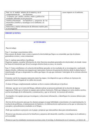 base en el modelo atómico de la materia y en el                                   causa impacto en el ambiente.
 comportamiento de         los electrones
 - Comunica por medios escritos, orales y gráficos los
 resultados obtenidos en los proyectos
 Analiza críticamente los beneficios y perjuicios de los
 desarrollos científico y tecnológico en el ambiente y la
 sociedad
 Selecciona y analiza información de diferentes medios para
 la investigación

OBSERVACIONES:




                                         ACTIVIDADES


Plan de trabajo

Fase 1: investigar conocimientos útiles.
Para conocer de donde viene y como se genera la electricidad que llega a su comunidad, que tipo de plantas
generadoras existen y como contaminan.

Fase 2: explorar para definir el problema.
Organizar equipos, recopilar información de cómo funciona una planta generadora de electricidad y de donde vienen
las líneas de transmisión que lleven la energía eléctrica hasta su casa y su escuela.

Fase 3: Como contribuimos a la solución del problema apoyados en los resultados de su investigación y analizando
algunos diseños, elaboraran una maqueta que representen el proceso de generación eléctrica desde la planta hasta el
transformador del que se desprenden los cables que bajan a la caja que contienen l interruptor de la corriente eléctrica
de su escuela.

Comentar cual de las maquetas representa mejor las etapas y los dispositivos que se utilizan en el proceso de
generación hasta la llegada de los cables ala escuela

-Evaluar el bloque complementando mediante un breve examen elaborado por el profesor.

-Informar que por ser el cierre del bloque, deberán realizar un proyecto partiendo de la elección de algunas
sugerencias: Pedir que se formen en equipos para realizar el proyecto. Pedir que indaguen en varios medios escritos,
con las tecnologías de la información y comunicación, y que se sirvan de los recursos del entorno.

-Acompañar a los equipos para que investiguen y seleccionen información, e identifiquen los recursos idóneos para
presentarlo.

-Servirse de los proyectos para que los alumnos pongan en juego habilidades concernientes a la experimentación, la
resolución de problemas, el planteamiento de hipótesis y la elaboración de explicaciones en las que se relacionen los
conceptos y procedimientos estudiados en el bloque.

-Pedir que socialicen su proyecto con el grupo y propiciar que intercambien ideas para retroalimentarse.

-Promover que discutan acerca de los beneficios y perjuicios del desarrollo científico y tecnológico en el ambiente y
en la sociedad.

-Promover que los estudiantes reconozcan acciones como el reciclaje, la disminución en el consumo, y el ahorro de
 