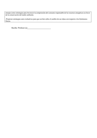 energía como estrategias para favorecer la comprensión del consumo responsable de los recursos energéticos en favor
de la conservación del medio ambiente.

-Propiciar estrategias auto evaluativas para que cavilen sobre el cambio de sus ideas con respecto a los fenómenos
físicos.


        Recibe: Profesor (a)________________________
 