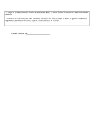 -Dibujar en la libreta el modelo atómico de Rutherford, Bohr y el actual, analizar las diferencia s entre estos modelos
atómicos.

 -Identificar las ideas esenciales sobre los átomos realizando una línea de tiempo en donde se aprecien las ideas mas
importantes, presentar sus modelos y explicar las características de cada uno.




        Recibe: Profesor (a)________________________
 