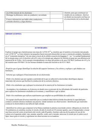 en el libre transito de los electrones.                                              electrón; para que construyan un
 Distingue la diferencia entre un conductor y un aislante                             modelo de un conductor eléctrico
                                                                                      en donde sea necesario con base en
 Conoce información que habla sobre conductores,                                      el conocimiento de la electricidad.
 corriente eléctrica y carga eléctrica




OBSERVACIONES:




                                          ACTIVIDADES

Explicar al grupo que el protón posee una masa de 1,6726 10-24 g, mientras que el neutrón es levemente más pesado,
con 1,6749 10-24 g. Estos números tan pequeños hacen necesario desarrollar un nuevo sistema de unidades, basándose
en el “contenido energético” de esta masa a través de la célebre ecuación de Einstein E = mc2. La unidad fundamental
de la energía pasa a ser el electrón-volt (eV), esto es la energía que adquiere un electrón al pasar por una diferencia de
potencial de un Voltio. Así la energía correspondiente a la masa del protón es de unos 938 MeV (millones de eV) y la
del neutrón unos 939 MeV. En las mismas unidades la masa del electrón es de 0.511 MeV.


-Propiciar que el grupo identifique la relación del espectro luminoso y los colores y explique a qué obedece ese
fenómeno.

.Solicitar que expliquen el funcionamiento de un electroimán.

-Pedir a los alumnos que por equipos y partiendo de lo que ya saben de la electricidad, identifiquen algunos
materiales del entorno que faciliten la conducción de la corriente eléctrica.

-Pedir a los estudiantes que expliquen la estructura de la materia de los fenómenos revisados.

-Acompañar a los estudiantes en el proceso en donde estos se percaten de las dificultades del modelo de partículas
para explicar los fenómenos estudiados en la semana, y manifiesten a qué se deben.

.Pedir a los estudiantes que realicen experimentos que amplíen sus posibilidades de explicación.

 -En equipo clasificaran diversos materiales por su conductividad eléctrica donde descubrirán la capacidad para
conducir corriente eléctrica mediante una practica donde anotaran sus observaciones identificaran que materiales
conducen la electricidad en una tabla de triple entrada.

 -Identificar los colores que componen la luz blanca mediante la práctica mezclando colores: dibujarán un circulo de
10 centímetros en cartulina, recortar el circulo, dividir el circulo en 10 sesiones iguales, usar el transportador y trazar
una línea recta del centro al perímetro del circulo cada 60 grados, iluminar cada una de las partes de uno de los
colores en el siguiente orden: rojo, naranja, amarillo, verde, azul y morado, atravesar el circulo por el centro con el
lápiz, hacer girar el circulo y registraran sus observaciones en su cuaderno.



        Recibe: Profesor (a)________________________
 