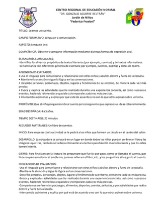 CENTRO REGIONAL DE EDUCACIÓN NORMAL
“DR. GONZALO AGUIRRE BELTRÁN”
Jardín de Niños
“Federico Froebel”
TITULO: Leamos un cuento.
CAMPO FORMATIVO: Lenguaje y comunicación.
ASPECTO: Lenguaje oral.
COMPETENCIA: Obtiene y comparte información mediante diversas formas de expresión oral.
ESTÁNDARES CURRICULARES:
-Identifica los diversos propósitos de textos literarios (por ejemplo, cuentos) y de textos informativos.
-Se familiariza con diferentes géneros de escritura; por ejemplo, cuentos, poemas y obras de teatro.
APRENDIZAJES ESPERADOS:
Usa el lenguaje para comunicarse y relacionarse con otros niños y adultos dentro y fuera de la escuela.
• Mantiene la atención y sigue la lógica en las conversaciones.
• Describe personas, personajes, objetos, lugares y fenómenos de su entorno, de manera cada vez más
precisa.
• Evoca y explica las actividades que ha realizado durante una experiencia concreta, así como sucesos o
eventos, haciendo referencias espaciales y temporales cada vez más precisas.
• Intercambia opiniones y explica por qué está de acuerdo o no con lo que otros opinan sobre un tema.
PROPÓSITO:Que el niñopongaatenciónal cuentoporconsiguiente que exprese susideascoherentemente.
EDAD DESTINADA: 4 a 5 años.
TIEMPO DESTINADO: 20 minutos
RECURSOS MATERIALES: Un libro de cuentos.
INICIO:Paraempezarcon laactividad se le pedirá a los niños que formen un círculo en el centro del salón.
DESARROLLO: La educadora se colocará en un lugar en donde todos los niños puedan ver bien el libroy las
imágenes que trae,también se la dará entonación a la lectura para hacerlo más interesante y que los niños
tomen interés.
CIERRE: Para finalizar con la lectura les preguntare que fue lo que paso, como se llamaba el cuento, que
hicieronparasolucionarel problema,quienessalíanenel libro,etc.,yles preguntare si les gusto el cuento.
INDICADORES DE EVALUACIÓN:
-Usa el lenguaje para comunicarse y relacionarse con otros niños y adultos dentro y fuera de la escuela.
-Mantiene la atención y sigue la lógica en las conversaciones.
-Describe personas,personajes,objetos,lugaresyfenómenosde suentorno,demaneracadavezmásprecisa.
-Evoca y explica las actividades que ha realizado durante una experiencia concreta, así como sucesos o
eventos, haciendo referencias espaciales y temporales cada vez más precisas.
-Comparte suspreferenciasporjuegos,alimentos,deportes,cuentos,películas,yporactividadesque realiza
dentro y fuera de la escuela.
-Intercambia opiniones y explica por qué está de acuerdo o no con lo que otros opinan sobre un tema.
 