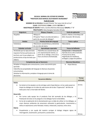 ESCUELA NORMAL DEL ESTADO DE SONORA
                          “PROFESOR JESÚS MANUEL BUSTAMANTE MUNGARRO”
                                                PLAN DE CLASE
                    NOMBRE DE LA ESCUELA: Escuela Primaria “Sor Juana Inés De la Cruz”
                              CLAVE: 26DPR0964G ZONA: LXXXIV SECTOR: 07
                 MAESTRA(O) DE GRUPO: Profra. Carolina Martínez Moroyoqui GRUPO: 3° “B”
                               PRACTICANTE: Edisa Georgina González Almada
         Asignatura                         Bloque, Proyecto                     Fecha de aplicación
•Español.                      •Bloque V.                                Sesión 6. Martes 14 de Mayo del
                               •Proyecto “Hacer una obra de teatro a     2013. Duración: 90 minutos.
                               partir de una serie de diálogos”.
               Ámbito                     Práctica Social del Lenguaje              Texto a aplicar
•Literatura.                   •Reconocer características y elementos    •Descriptivo.
                               de una obra de teatro.
        Estándar curricular                 Aprendizajes esperados               Temas de Reflexión
•Entiende que los tipos de texto      •Identifica las características de Comprensión e Interpretación
requieren formas particulares de      una representación teatral, y a    •Sentido de las obras teatrales.
escritura, por lo que adapta sus      partir de un diálogo, arma una y   •Trama de las obras.
                                      hace una lectura dramatizada.      •Significado de metáforas,
producciones al tipo de texto que
                                                                         analogías y juegos de palabras.
elabora.
                    Competencias que se favorecen:                              Recursos Educativos:
•Emplear el lenguaje para comunicarse y como instrumento para                      Hojas blancas.
aprender.
•Identifica las propiedades del lenguaje en diversas situaciones
comunicativas.
•Analizar la información y emplear el lenguaje para la toma de
decisiones.
                                                                                                     Tiempo
                                       Secuencia didáctica
                                                                                                    estimado
Inicio:
          Se reúnen en los equipos y se les entrega cuatro hojas blancas en las cuales pasan en    20 min.
          limpio los diálogos en el orden de cada escena de la obra “Caperucita” del libro de
          texto para crear un borrador del libreto.

Desarrollo:
        Por turnos cada equipo lee el producto final del acomodo de los diálogos, a la
        finalización de estas se les pregunta si los diálogos fueron entendibles.                  40 min.
        Se les da la explicación de la dramatización que se debe de utilizar en los diálogos, se
        crean diversos ambientes de emociones utilizando la gesticulación, movimientos y
        señas en expresiones como felicidad, tristeza, melancolía, sorpresa, entre otros.
Cierre:
          Grupalmente y con ayuda del maestro corrigen el dialogo integran signos de
          interrogación, exclamación, puntuación y acotaciones.
                                                                                                   30 min.
 