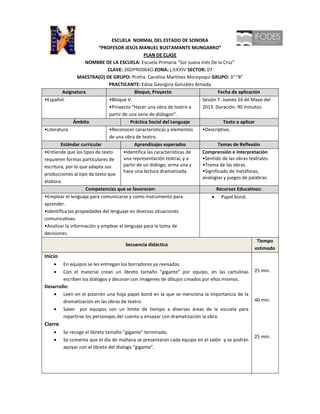 ESCUELA NORMAL DEL ESTADO DE SONORA
                          “PROFESOR JESÚS MANUEL BUSTAMANTE MUNGARRO”
                                                PLAN DE CLASE
                    NOMBRE DE LA ESCUELA: Escuela Primaria “Sor Juana Inés De la Cruz”
                              CLAVE: 26DPR0964G ZONA: LXXXIV SECTOR: 07
                 MAESTRA(O) DE GRUPO: Profra. Carolina Martínez Moroyoqui GRUPO: 3° “B”
                               PRACTICANTE: Edisa Georgina González Almada
         Asignatura                         Bloque, Proyecto                     Fecha de aplicación
•Español.                      •Bloque V.                                Sesión 7. Jueves 16 de Mayo del
                               •Proyecto “Hacer una obra de teatro a     2013. Duración: 90 minutos.
                               partir de una serie de diálogos”.
               Ámbito                     Práctica Social del Lenguaje              Texto a aplicar
•Literatura.                   •Reconocer características y elementos    •Descriptivo.
                               de una obra de teatro.
        Estándar curricular                 Aprendizajes esperados               Temas de Reflexión
•Entiende que los tipos de texto      •Identifica las características de Comprensión e Interpretación
requieren formas particulares de      una representación teatral, y a    •Sentido de las obras teatrales.
escritura, por lo que adapta sus      partir de un diálogo, arma una y   •Trama de las obras.
                                      hace una lectura dramatizada.      •Significado de metáforas,
producciones al tipo de texto que
                                                                         analogías y juegos de palabras.
elabora.
                    Competencias que se favorecen:                              Recursos Educativos:
•Emplear el lenguaje para comunicarse y como instrumento para                      Papel bond.
aprender.
•Identifica las propiedades del lenguaje en diversas situaciones
comunicativas.
•Analizar la información y emplear el lenguaje para la toma de
decisiones.
                                                                                                     Tiempo
                                       Secuencia didáctica
                                                                                                    estimado
Inicio:
        En equipos se les entregan los borradores ya revisados.
        Con el material crean un libreto tamaño “gigante” por equipo, en las cartulinas           25 min.
        escriben los diálogos y decoran con imágenes de dibujos creados por ellos mismos.
Desarrollo:
        Leen en el pizarrón una hoja papel bond en la que se menciona la importancia de la
        dramatización en las obras de teatro.                                                     40 min.
        Salen por equipos con un límite de tiempo a diversas áreas de la escuela para
        repartirse los personajes del cuento y ensayar con dramatización la obra.
Cierre:
          Se recoge el libreto tamaño “gigante” terminado.
                                                                                                  25 min.
          Se comenta que el día de mañana se presentaran cada equipo en el salón y se podrán
          apoyar con el libreto del dialogo “gigante”.
 