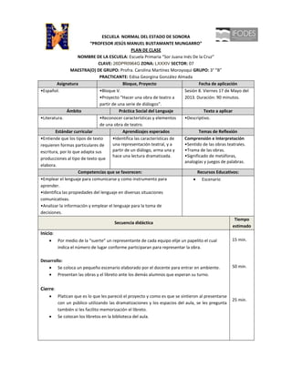 ESCUELA NORMAL DEL ESTADO DE SONORA
                          “PROFESOR JESÚS MANUEL BUSTAMANTE MUNGARRO”
                                                PLAN DE CLASE
                    NOMBRE DE LA ESCUELA: Escuela Primaria “Sor Juana Inés De la Cruz”
                              CLAVE: 26DPR0964G ZONA: LXXXIV SECTOR: 07
                 MAESTRA(O) DE GRUPO: Profra. Carolina Martínez Moroyoqui GRUPO: 3° “B”
                               PRACTICANTE: Edisa Georgina González Almada
         Asignatura                         Bloque, Proyecto                     Fecha de aplicación
•Español.                      •Bloque V.                                Sesión 8. Viernes 17 de Mayo del
                               •Proyecto “Hacer una obra de teatro a     2013. Duración: 90 minutos.
                               partir de una serie de diálogos”.
               Ámbito                     Práctica Social del Lenguaje              Texto a aplicar
•Literatura.                   •Reconocer características y elementos    •Descriptivo.
                               de una obra de teatro.
        Estándar curricular                 Aprendizajes esperados               Temas de Reflexión
•Entiende que los tipos de texto      •Identifica las características de Comprensión e Interpretación
requieren formas particulares de      una representación teatral, y a    •Sentido de las obras teatrales.
escritura, por lo que adapta sus      partir de un diálogo, arma una y   •Trama de las obras.
                                      hace una lectura dramatizada.      •Significado de metáforas,
producciones al tipo de texto que
                                                                         analogías y juegos de palabras.
elabora.
                    Competencias que se favorecen:                              Recursos Educativos:
•Emplear el lenguaje para comunicarse y como instrumento para                      Escenario
aprender.
•Identifica las propiedades del lenguaje en diversas situaciones
comunicativas.
•Analizar la información y emplear el lenguaje para la toma de
decisiones.
                                                                                                     Tiempo
                                       Secuencia didáctica
                                                                                                    estimado
Inicio:
          Por medio de la “suerte” un representante de cada equipo elije un papelito el cual         15 min.
          indica el número de lugar conforme participaran para representar la obra.

Desarrollo:
        Se coloca un pequeño escenario elaborado por el docente para entrar en ambiente.             50 min.
        Presentan las obras y el libreto ante los demás alumnos que esperan su turno.


Cierre:
          Platican que es lo que les pareció el proyecto y como es que se sintieron al presentarse
                                                                                                     25 min.
          con un público utilizando las dramatizaciones y los espacios del aula, se les pregunta
          también si les facilito memorización el libreto.
          Se colocan los libretos en la biblioteca del aula.
 
