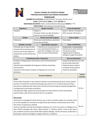 ESCUELA NORMAL DEL ESTADO DE SONORA
                          “PROFESOR JESÚS MANUEL BUSTAMANTE MUNGARRO”
                                                PLAN DE CLASE
                    NOMBRE DE LA ESCUELA: Escuela Primaria “Sor Juana Inés De la Cruz”
                              CLAVE: 26DPR0964G ZONA: LXXXIV SECTOR: 07
                 MAESTRA(O) DE GRUPO: Profra. Carolina Martínez Moroyoqui GRUPO: 3° “B”
                               PRACTICANTE: Edisa Georgina González Almada
         Asignatura                         Bloque, Proyecto                     Fecha de aplicación
•Español.                      •Bloque V.                                Sesión 2. Martes 7 de Mayo del
                               •Proyecto “Hacer una obra de teatro a     2013. Duración: 90 minutos.
                               partir de una serie de diálogos”.
               Ámbito                     Práctica Social del Lenguaje             Texto a aplicar
•Literatura.                   •Reconocer características y elementos    •Descriptivo.
                               de una obra de teatro.
        Estándar curricular                 Aprendizajes esperados               Temas de Reflexión
•Entiende que los tipos de texto      •Identifica las características de Comprensión e Interpretación
requieren formas particulares de      una representación teatral, y a    •Sentido de las obras teatrales.
escritura, por lo que adapta sus      partir de un diálogo, arma una y   •Trama de las obras.
                                      hace una lectura dramatizada.      •Significado de metáforas,
producciones al tipo de texto que
                                                                         analogías y juegos de palabras.
elabora.
                    Competencias que se favorecen:                              Recursos Educativos:
•Emplear el lenguaje para comunicarse y como instrumento para            •Papel bond explicación de roles
aprender.                                                                de personajes (opcional).
•Identifica las propiedades del lenguaje en diversas situaciones         •Papel bond para explicar
comunicativas.                                                           conceptos de tarea previa.
•Analizar la información y emplear el lenguaje para la toma de           •Hojas de actividades.
decisiones.
                                                                                                    Tiempo
                                       Secuencia didáctica
                                                                                                   estimado
Inicio:
•Entre todos recuerdan la clase anterior haciendo una retroalimentación de la misma; además
escriben en el pizarrón una lista de personajes que vinieron en el cuento de Caperucita Roja.
•Escuchan la explicación del maestro de la función de los personajes principales (protagonistas
y antagonistas) y personajes secundarios.                                                         30 min.
•Grupalmente eligen quiénes de los personajes de la lista realizan los roles mencionados
anteriormente, cada alumno escribe la lista en su cuaderno.


Desarrollo:
•Comentan la investigación hecha de tarea; por su parte el maestro explica los conceptos vistos
en la tarea ayudado con una lámina en papel bond, para afianzar conocimientos de los niños.
•Se reúnen en parejas por afinidad.
•Juntos responden una hoja de actividades individual, en la cual se encuentra un diálogo de una   40 min.
obra infantil incompleta del cuento “Blanca Nieves” o “Hansel y Gretel”. Entre los dos tienen
que completar las líneas vacías donde falten algunos diálogos, número de escena, acotaciones o
personajes; colorean las imágenes y pegan la hoja en su cuaderno.
 