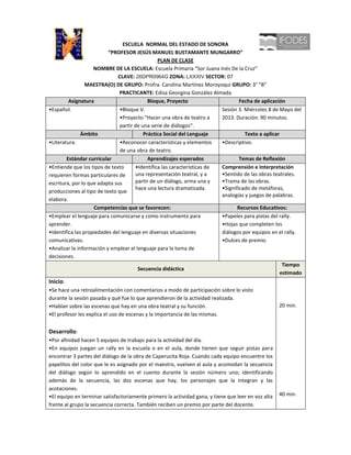 ESCUELA NORMAL DEL ESTADO DE SONORA
                          “PROFESOR JESÚS MANUEL BUSTAMANTE MUNGARRO”
                                                PLAN DE CLASE
                    NOMBRE DE LA ESCUELA: Escuela Primaria “Sor Juana Inés De la Cruz”
                              CLAVE: 26DPR0964G ZONA: LXXXIV SECTOR: 07
                 MAESTRA(O) DE GRUPO: Profra. Carolina Martínez Moroyoqui GRUPO: 3° “B”
                               PRACTICANTE: Edisa Georgina González Almada
         Asignatura                         Bloque, Proyecto                     Fecha de aplicación
•Español.                      •Bloque V.                                Sesión 3. Miércoles 8 de Mayo del
                               •Proyecto “Hacer una obra de teatro a     2013. Duración: 90 minutos.
                               partir de una serie de diálogos”.
               Ámbito                     Práctica Social del Lenguaje             Texto a aplicar
•Literatura.                   •Reconocer características y elementos    •Descriptivo.
                               de una obra de teatro.
        Estándar curricular                 Aprendizajes esperados               Temas de Reflexión
•Entiende que los tipos de texto      •Identifica las características de Comprensión e Interpretación
requieren formas particulares de      una representación teatral, y a    •Sentido de las obras teatrales.
escritura, por lo que adapta sus      partir de un diálogo, arma una y   •Trama de las obras.
                                      hace una lectura dramatizada.      •Significado de metáforas,
producciones al tipo de texto que
                                                                         analogías y juegos de palabras.
elabora.
                    Competencias que se favorecen:                              Recursos Educativos:
•Emplear el lenguaje para comunicarse y como instrumento para            •Papeles para pistas del rally.
aprender.                                                                •Hojas que completen los
•Identifica las propiedades del lenguaje en diversas situaciones         diálogos por equipos en el rally.
comunicativas.                                                           •Dulces de premio.
•Analizar la información y emplear el lenguaje para la toma de
decisiones.
                                                                                                    Tiempo
                                       Secuencia didáctica
                                                                                                   estimado
Inicio:
•Se hace una retroalimentación con comentarios a modo de participación sobre lo visto
durante la sesión pasada y qué fue lo que aprendieron de la actividad realizada.
•Hablan sobre las escenas que hay en una obra teatral y su función.                                 20 min.
•El profesor les explica el uso de escenas y la importancia de las mismas.


Desarrollo:
•Por afinidad hacen 5 equipos de trabajo para la actividad del día.
•En equipos juegan un rally en la escuela o en el aula, donde tienen que seguir pistas para
encontrar 3 partes del diálogo de la obra de Caperucita Roja. Cuando cada equipo encuentre los
papelitos del color que le es asignado por el maestro, vuelven al aula y acomodan la secuencia
del diálogo según lo aprendido en el cuento durante la sesión número uno; identificando
además de la secuencia, las dos escenas que hay, los personajes que la integran y las
acotaciones.
•El equipo en terminar satisfactoriamente primero la actividad gana, y tiene que leer en voz alta   40 min.
frente al grupo la secuencia correcta. También reciben un premio por parte del docente.
 
