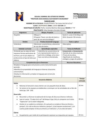 ESCUELA NORMAL DEL ESTADO DE SONORA
                          “PROFESOR JESÚS MANUEL BUSTAMANTE MUNGARRO”
                                                PLAN DE CLASE
                    NOMBRE DE LA ESCUELA: Escuela Primaria “Sor Juana Inés De la Cruz”
                              CLAVE: 26DPR0964G ZONA: LXXXIV SECTOR: 07
                 MAESTRA(O) DE GRUPO: Profra. Carolina Martínez Moroyoqui GRUPO: 3° “B”
                               PRACTICANTE: Edisa Georgina González Almada
         Asignatura                         Bloque, Proyecto                     Fecha de aplicación
•Español.                      •Bloque V.                                Sesión 5. Lunes 13 de Mayo del
                               •Proyecto “Hacer una obra de teatro a     2013. Duración: 90 minutos.
                               partir de una serie de diálogos”.
               Ámbito                     Práctica Social del Lenguaje             Texto a aplicar
•Literatura.                   •Reconocer características y elementos    •Descriptivo.
                               de una obra de teatro.
        Estándar curricular                 Aprendizajes esperados               Temas de Reflexión
•Entiende que los tipos de texto      •Identifica las características de Comprensión e Interpretación
requieren formas particulares de      una representación teatral, y a    •Sentido de las obras teatrales.
escritura, por lo que adapta sus      partir de un diálogo, arma una y   •Trama de las obras.
                                      hace una lectura dramatizada.      •Significado de metáforas,
producciones al tipo de texto que
                                                                         analogías y juegos de palabras.
elabora.
                    Competencias que se favorecen:                              Recursos Educativos:
•Emplear el lenguaje para comunicarse y como instrumento para
aprender.
•Identifica las propiedades del lenguaje en diversas situaciones
comunicativas.
•Analizar la información y emplear el lenguaje para la toma de
decisiones.
                                                                                                    Tiempo
                                       Secuencia didáctica
                                                                                                   estimado
Inicio:
          Retoman el tema de la clase anterior con una pequeña lluvia de ideas.                     30 min.
          Se reúnen en los equipos ya establecidos y concluyen con las actividades de su libro de
          texto (pp. 138 - 139).

Desarrollo:
          Recuerdan y refuerzan la explicación de los tipos de discursos directo e indirecto.
          Leen el cuento “El sabor de la sal” del bloque II (pp.114) y lo comparan con la obra      40 min.
          “Caperucita” con la están trabajando.
          Anotan en su cuaderno y contestan; ¿En qué parte se emplea el discurso directo y
          porque?, ¿En cuál es discurso indirecto y porque?, ¿Cuál requiere acotaciones?, ¿Un
          cuento puede emplear el discurso directo y el indirecto?, ¿Y una obra de teatro.

Cierre:
          Grupalmente y por medio de la participación expresan sus respuestas por equipos.          20 min.
 