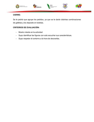 CIERRE:
Se le pedirá que agrupe los pedidos, ya que se le darán distintas combinaciones
de galletas y los deposite en bolsitas.
CRITERIOS DE EVALUACIÓN:
- Mostro interés en la actividad
- Supo identificar las figuras con solo escuchar sus características.
- Supo respetar el contorno a la hora de decorarlas.
 