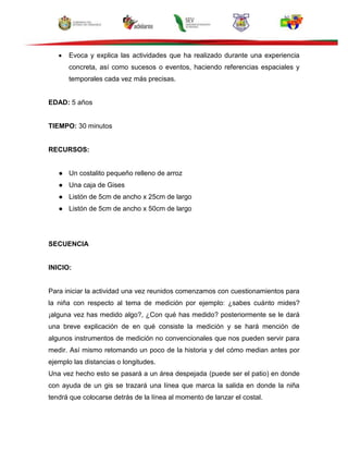 Evoca y explica las actividades que ha realizado durante una experiencia
concreta, así como sucesos o eventos, haciendo referencias espaciales y
temporales cada vez más precisas.
EDAD: 5 años
TIEMPO: 30 minutos
RECURSOS:
● Un costalito pequeño relleno de arroz
● Una caja de Gises
● Listón de 5cm de ancho x 25cm de largo
● Listón de 5cm de ancho x 50cm de largo
SECUENCIA
INICIO:
Para iniciar la actividad una vez reunidos comenzamos con cuestionamientos para
la niña con respecto al tema de medición por ejemplo: ¿sabes cuánto mides?
¡alguna vez has medido algo?, ¿Con qué has medido? posteriormente se le dará
una breve explicación de en qué consiste la medición y se hará mención de
algunos instrumentos de medición no convencionales que nos pueden servir para
medir. Así mismo retomando un poco de la historia y del cómo median antes por
ejemplo las distancias o longitudes.
Una vez hecho esto se pasará a un área despejada (puede ser el patio) en donde
con ayuda de un gis se trazará una línea que marca la salida en donde la niña
tendrá que colocarse detrás de la línea al momento de lanzar el costal.
 