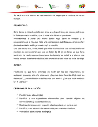 Se explicara a la alumna en qué consistirá el juego que a continuación se va
realizar.
DESARROLLO:
Se le dará a la niña el costalito con arroz y se le pedirá que se coloque detrás de
la línea que marca la salida y que lo lance a la distancia que desee.
Procederemos a poner una marca donde haya caído el costalito y le
preguntaremos a la niña que haga una estimación de cuántos pasos cree que hay
de donde está ella y el lugar donde cayó el costalito.
Una vez hecho esto, se le pedirá que mida esa distancia con un instrumento de
medición no convencional que será un listón de 25 cm de largo; ya que haya
terminado de medir con ese instrumento la distancia se pedirá a la alumna que
vuelva a medir esa misma distancia pero ahora con el otro listón de 50cm de largo.
CIERRE:
Finalmente ya que haya terminado de medir con los dos instrumentos, se
realizaran preguntas a la niña tales como ¿Con qué listón fue más difícil medir las
distancias?, ¿con cuál listón se te hizo más fácil medir?, ¿Con que listón medirías
tú? Y ¿por qué?
CRITERIOS DE EVALUACIÓN:
 Prestó interés a la actividad
 Identifica y usa expresiones elementales para denotar objetos no
convencionales y sus características.
 Realiza estimaciones con respecto a la distancia de un punto a otro
 Identifica y usa expresiones elementales para referirse a medidas
 Verifica sus estimaciones de longitud
 
