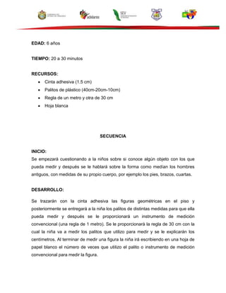 EDAD: 6 años
TIEMPO: 20 a 30 minutos
RECURSOS:
Cinta adhesiva (1.5 cm)
Palitos de plástico (40cm-20cm-10cm)
Regla de un metro y otra de 30 cm
Hoja blanca
SECUENCIA
INICIO:
Se empezará cuestionando a la niños sobre si conoce algún objeto con los que
pueda medir y después se le hablará sobre la forma como medían los hombres
antiguos, con medidas de su propio cuerpo, por ejemplo los pies, brazos, cuartas.
DESARROLLO:
Se trazarán con la cinta adhesiva las figuras geométricas en el piso y
posteriormente se entregará a la niña los palitos de distintas medidas para que ella
pueda medir y después se le proporcionará un instrumento de medición
convencional (una regla de 1 metro). Se le proporcionará la regla de 30 cm con la
cual la niña va a medir los palitos que utilizo para medir y se le explicarán los
centímetros. Al terminar de medir una figura la niña irá escribiendo en una hoja de
papel blanco el número de veces que utilizo el palito o instrumento de medición
convencional para medir la figura.
 