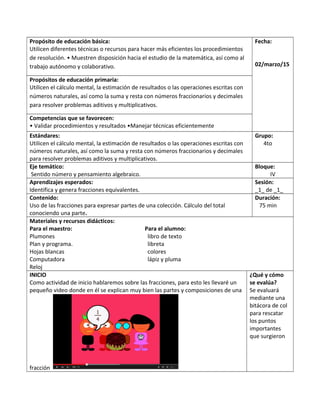 Propósito de educación básica:
Utilicen diferentes técnicas o recursos para hacer más eficientes los procedimientos
de resolución. • Muestren disposición hacia el estudio de la matemática, así como al
trabajo autónomo y colaborativo.
Fecha:
02/marzo/15
Propósitos de educación primaria:
Utilicen el cálculo mental, la estimación de resultados o las operaciones escritas con
números naturales, así como la suma y resta con números fraccionarios y decimales
para resolver problemas aditivos y multiplicativos.
Competencias que se favorecen:
• Validar procedimientos y resultados •Manejar técnicas eficientemente
Estándares:
Utilicen el cálculo mental, la estimación de resultados o las operaciones escritas con
números naturales, así como la suma y resta con números fraccionarios y decimales
para resolver problemas aditivos y multiplicativos.
Grupo:
4to
Eje temático:
Sentido número y pensamiento algebraico.
Bloque:
IV
Aprendizajes esperados:
Identifica y genera fracciones equivalentes.
Sesión:
_1_ de _1_
Contenido:
Uso de las fracciones para expresar partes de una colección. Cálculo del total
conociendo una parte.
Duración:
75 min
Materiales y recursos didácticos:
Para el maestro: Para el alumno:
Plumones libro de texto
Plan y programa. libreta
Hojas blancas colores
Computadora lápiz y pluma
Reloj
INICIO
Como actividad de inicio hablaremos sobre las fracciones, para esto les llevaré un
pequeño video donde en él se explican muy bien las partes y composiciones de una
fracción
¿Qué y cómo
se evalúa?
Se evaluará
mediante una
bitácora de col
para rescatar
los puntos
importantes
que surgieron
 