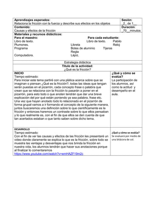 Aprendizajes esperados:
Relaciona la fricción con la fuerza y describe sus efectos en los objetos
Sesión:
_2_ de 1__
Contenido:
Causas y efectos de la fricción
Duración:
_70__minutos
Materiales y recursos didácticos:
Para el maestro: Para cada estudiante:
Libro de texto. Libro de texto. Pabilo
Plumones. Libreta Reloj
Programa Botes de aluminio Tijeras
Regla
Computadora. Lápiz.
Estrategia didáctica
Título de la actividad:
¿Qué es la fricción?
INICIO
Tiempo estimado:
Para iniciar este tema partiré con una plática acerca sobre que se
imaginan o piensan ¿Qué es la fricción?, todas las ideas que tengan
serán puestas en el pizarrón, cada concepto frase o palabra que
crean que se relaciona con la fricción lo pasarán a poner en el
pizarrón, para esto todo o que anoten tendrán que dar una breve
explicación del por qué están poniendo ya sea palabra, frase etc.
Una vez que hayan anotado todo lo relacionado en el pizarrón de
forma grupal vamos a ir formando el concepto de la siguiente manera,
juntos buscaremos una definición sobre lo que científicamente es la
fricción y entonces haremos un contraste sobre lo que ellos pensaban
y lo que realmente es, con el fin de que ellos se den cuenta de que
tan acertados estaban o que tanto saben sobre dicho tema.
¿Qué y cómo se
evalúa?
La participación de
los alumnos, así
como la actitud y
desempeño en el
aula.
DESARROLLO
Tiempo estimado:
Con el fin de ver las causas y efectos de las fricción les presentaré un
video donde claramente se explica lo que es la fricción, sobre todo se
muestra las ventajas y desventajas que nos brinda la fricción en
nuestra vida, los alumnos tendrán que hacer sus anotaciones porque
al finalizar lo comentaremos
https://www.youtube.com/watch?v=emHAZF19m2c
¿Qué y cómo se evalúa?
Se evaluará por medio de
una bitácora de col.
 