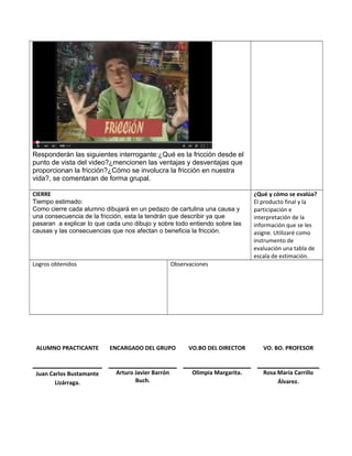 Responderán las siguientes interrogante:¿Qué es la fricción desde el
punto de vista del video?¿mencionen las ventajas y desventajas que
proporcionan la fricción?¿Cómo se involucra la fricción en nuestra
vida?, se comentaran de forma grupal.
CIERRE
Tiempo estimado:
Como cierre cada alumno dibujará en un pedazo de cartulina una causa y
una consecuencia de la fricción, esta la tendrán que describir ya que
pasaran a explicar lo que cada uno dibujo y sobre todo entiendo sobre las
causas y las consecuencias que nos afectan o beneficia la fricción.
¿Qué y cómo se evalúa?
El producto final y la
participación e
interpretación de la
información que se les
asigne. Utilizaré como
instrumento de
evaluación una tabla de
escala de estimación.
Logros obtenidos Observaciones
ALUMNO PRACTICANTE ENCARGADO DEL GRUPO VO.BO DEL DIRECTOR VO. BO. PROFESOR
Juan Carlos Bustamante
Lizárraga.
Arturo Javier Barrón
Buch.
Olimpia Margarita. Rosa María Carrillo
Álvarez.
 