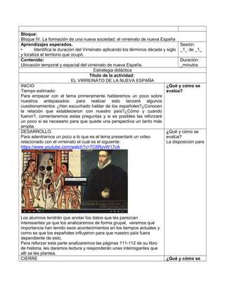 Bloque:
Bloque IV. La formación de una nueva sociedad: el virreinato de nueva España
Aprendizajes esperados.
• Identifica la duración del Virreinato aplicando los términos década y siglo
y localiza el territorio que ocupó.
Sesión:
_1_ de _1_
Contenido:
Ubicación temporal y espacial del virreinato de nueva España.
Duración:
_minutos
Estrategia didáctica
Título de la actividad:
EL VIRREINATO DE LA NUEVA ESPAÑA
INICIO
Tiempo estimado:
Para empezar con el tema primeramente hablaremos un poco sobre
nuestros antepasados: para realizar esto lanzaré algunos
cuestionamientos ¿Han escuchado hablar de los españoles?¿Conocen
la relación que establecieron con nuestro país?¿Cómo y cuando
fueron?, comentaremos estas preguntas y si es posibles las reforzaré
un poco si es necesario para que quede una perspectiva un tanto más
amplia.
¿Qué y cómo se
evalúa?
DESARROLLO.
Para adentrarnos un poco a lo que es el tema presentaré un video
relacionado con el virreinato el cual es el siguiente:
https://www.youtube.com/watch?v=7C6RyvW17cA
Los alumnos tendrán que anotar los datos que les parezcan
interesantes ya que los analizaremos de forma grupal, veremos qué
importancia han tenido esos acontecimientos en los tiempos actuales y
como es que los españoles influyeron para que nuestro país fuera
dependiente de esto.
Para reforzar esta parte analizaremos las páginas 111-112 de su libro
de historia, les daremos lectura y responderán unas interrogantes que
allí se les plantea.
¿Qué y cómo se
evalúa?
La disposición para
CIERRE ¿Qué y cómo se
 