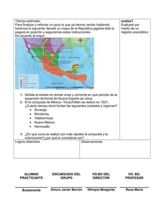 Tiempo estimado:
Para finalizar y reforzar un poco lo que ya hemos venido hablando
haremos lo siguiente: llevaré un mapa de la República gigante éste lo
pegaré en pizarrón y seguiremos estas instrucciones.
De acuerdo al mapa:
1- Señala el estado en donde vives y comenta en que periodo de la
expansión territorial de Nueva España se ubica.
2- Si la conquista de México -Tenochtitlán se realizo en 1521,
¿Cuánto tiempo tomó fundar las siguientes ciudades y regiones?
• Durango
• Monterrey
• Villahermosa
• Nuevo México
• Hermosillo
3- ¿En qué zona se realizó con más rapidez la conquista y la
colonización?¿por qué lo consideras así?
evalúa?
Evaluaré por
medio de un
registro anecdótico
Logros obtenidos Observaciones
ALUMNO
PRACTICANTE
ENCARGADO DEL
GRUPO
VO.BO DEL
DIRECTOR
VO. BO.
PROFESOR
Bustamante Arturo Javier Barrón Olimpia Margarita Rosa María
 