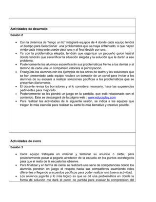 Actividades de desarrollo
Sesión 2
• Con la dinámica de “tengo un tic” integraré equipos de 4 donde cada equipo tendrá
un tiempo para Seleccionar una problemática que se haya enfrentado, o que hayan
vivido cada integrante puede decir una y al final decidir por una.
• Ya con la problemática elegida, tendrán que organizar un pequeño guion teatral
donde tendrán que escenificar la situación elegida y la solución que le darán a ese
problema.
• Posteriormente los alumnos escenificarán sus problemáticas frente a los demás y al
término de cada una un compañero valorara la participación.
• Enseguida los alumnos con los ejemplos de las obras de teatro y las soluciones que
se han presentado cada equipo rotulara un borrador de un cartel para invitar a los
alumnos de su escuela a realizar soluciones pacíficas a las problemáticas que se
presentan diariamente.
• El docente revisa los borradores y si lo considera necesario, hace las sugerencias
pertinentes para mejorarlo.
• Posteriormente se les pondrá un juego en la pantalla, que está relacionado con el
contenido. Este se descargará de la página web : www.educaplay.com
• Para realizar las actividades de la siguiente sesión, se indica a los equipos que
traigan lo más esencial para realizar su cartel lo más llamativo y creativo posible.
Actividades de cierre
Sesión 3
• Cada equipo trabajará en ordenar y terminar su anuncio o cartel, para
posteriormente pasar a pegarlo alrededor de la escuela en los puntos estratégicos
para que el resto de la escuela los observe.
• Para finalizar y en forma de cierre se realizará una serie de competencias donde los
alumnos pondrán en juego el respeto hacia sus compañeros asumiendo roles
diferentes y llegando a acuerdos pacíficos para poder realizar una buena actividad.
• Los alumnos jugarán y lo más lógico es que se dé una problemática en donde la
forma de solución me dará el punto de partida para evaluar la comprensión del
 