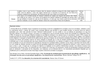 explicar cómo es que funciona el sistema solar, los alumnos realizarán un juego de roles, donde algunos de
ellos serán los planetas y otros más alguna material que se encuentre en el universo; de esta forma los
alumnos realizarán los movimientos (de forma previa) que estos emiten en el sistema solar.
sistema
solar
Planetas
Maquetas
por equipo
del sistema
solar
Cierre
Con apoyo a la actividad pasada, los alumnos realizarán por equipos una maqueta del sistema solar, donde
por medio de los colores y las formas de los planteas los alumnos delimiten lo aprendido del sistema solar,
ya que definirán el tamaño de cada uno de los planetas y el color que estos tienen a partir de los referentes
previos realizados, en este sentido los alumnos colocan las características físicas de los planetas.
Sustento teórico:
El desarrollo de las actividades tienen el propósito de incrementar el nivel de complejidad de la actividad a través de actividades simbólicas como
el experimento inicial y manejo del cuento como estrategia didáctica que permiten en gran medida focalizar su atención hacia los saberes
principales pero sobre todo, aprender de forma “informal o indirectamente”, en este sentido se crea un ambiente de aprendizaje en el que los
docentes alientan a los alumnos a pensar y los guían en su indagación, lo que les permite alcanzar niveles más profundos de comprensión (Díaz,
1998). El manejo de esta estrategia (Objetivos) pondera la necesidad de introducir a los alumnos hacia el conocimiento Ausbel (1973), maneja un
modelo parecido para alcanzar los aprendizajes significativos, donde el docente infiere en la creación de un espacio donde explique a los alumnos
ciertos objetivos a conseguir en función de los saberes previos que tiene el alumno de esta forma las actividades de juego de roles y la creación de a
maqueta del sistema slar permiten expresar de forma coloquial el contenido que se trata de abordar manifestando algunas diferencias entre los
contenidos que se están enseñando para una mayor abstracción de la información. Los alumnos al explicar en cada una de las actividades lo que
esté sucediendo o lo que pasó demuestran la capacidad de relacionar las actividades lúdicas realizadas con los saberes específicos del sistema solar,
en este sentido los alumnos alcanzan un punto focal del aprendizaje significativo: desarrollar la capacidad de reflexión y crítica respecto al tema
que se lleva a cabo. Al igual que la estrategia de objetivos, la empleada con los gráficos (Ilustraciones) permite a los alumnos reconocer las
características del sistema solar y los elementos que este competen de forma que, sus argumentos, cuando son introducidos a preguntas insertadas
para la orientación y percepción de las situaciones, son respuestas con un referente previo y un conocimiento parcialmente adquirido que es
modificado por la contrastación de ideas hasta llegar al punto central de la actividad o la pregunta.
Díaz Barriga Arceo,Frida y Gerardo Hernández Rojas (1998). Estrategias de enseñanza para la promoción de aprendizajes significativos. En
Estrategias docentes para un aprendizaje significativo. Una Interpretación constructivista. México, McGraw- Hill pp. 69-112.
Ausbel, D. P. (1973). La educación y la estructura del conocimiento. Buenos Aires: El Ateneo
 