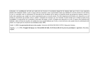enfocadas a la sensibilización del niño por medio del arte favorece el crecimiento integral de los alumnos dado que el arte es una expresión
intuitiva del sentimiento donde se pone en juego tanto las emociones como el pensamiento mismo que delimitan la creación artística de esta forma
el arte es concebido como un instrumento de desarrollo de las facultades de los sujetos en formación desde una perspectiva humana, emotiva y
sobre todo espontánea que cumple con ciertos requerimientos para su creación misma. Por ello la importancia del término en la educación ya es un
medio de conocimiento que permite conocer, analizar e interpretar los mensajes que este transmite al mismo tiempo que se trabaja la mejora de la
sensibilidad y la apreciación de la naturaleza como parte del medio, es decir, se propicia una educación en el arte, se genera una formación del
individuo sobre su forma de concebir y de analizar las cosas cuando hablamos por el arte y a través del arte se da cuando existe la conformación del
mismo en el sujeto para la creación de una identidad (Ivaldi, 2009).
Ivaldi, E. (2009). La apreciación del arte en la escuela. Artículo de QUEHACER EDUCATIVO. Educación Artística.
Vigotsky, L. S. (1966). El papel del juego en el desarrollo del niño. En El desarrollo de los procesos psicológicos superiores. Barcelona,
Grijalbo.
 