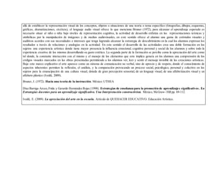 allá de establecer la representación visual de los conceptos, objetos o situaciones de una teoría o tema específico (fotografías, dibujos, esquemas,
gráficas, dramatizaciones, etcétera), el lenguaje audio visual ofrece lo que menciona Bruner (1972), para alcanzar el aprendizaje esperado es
necesario situar al niño o niña bajo niveles de representación cognitiva, la actividad de desarrollo enfatiza en las representaciones icónicas y
simbólicas por la manipulación de imágenes y de medios audiovisuales, en este sentido ofrece al alumno una gama de estímulos visuales y
auditivos acordes con sus necesidades e intereses que tenga logrando alcanzar la estrategia de descubrimiento en la cual los alumnos expresan los
resultados a través de relaciones y analogías en la actividad. En este sentido el desarrollo de las actividades crea una doble formación en los
sujetos: una experiencia artística donde tiene mayor presencia la influencia emocional, cognitiva personal y social de los alumnos y sobre todo la
experiencia creativa de los mismos desarrollando su gusto estético. La segunda parte de la formación se percibe como la apreciación del arte como
tal donde, la constante interacción con el mismo y el manejo de los elementos que este implica genera en los alumnos una comprensión de los
códigos visuales marcados en las obras presentadas permitiendo a los alumnos ver, leer y sentir el mensaje invisible de las creaciones artísticas.
Bajo este marco explicativo el arte aparece como un sistema de comunicación no verbal, sino de aprecio y de respeto, donde el conocimiento de
aspectos inherentes permiten la reflexión, el análisis, y la comparación provocando un proceso social, psicológico, personal y colectivo en los
sujetos para la emancipación de una cultura visual, dotada de gran percepción sensorial, de un lenguaje visual, de una alfabetización visual y un
alfabeto plástico (Ivaldi, 2009).
Bruner, J. (1972). Hacia una teoría de la instrucción. México: UTHEA
Díaz Barriga Arceo,Frida y Gerardo Hernández Rojas (1998). Estrategias de enseñanza para la promoción de aprendizajes significativos. En
Estrategias docentes para un aprendizaje significativo. Una Interpretación constructivista. México, McGraw- Hill pp. 69-112.
Ivaldi, E. (2009). La apreciación del arte en la escuela. Artículo de QUEHACER EDUCATIVO. Educación Artística.
 