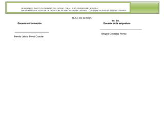 BENEMÉRITO INSTITUTO NORMAL DEL ESTADO “GRAL. JUAN CRISÓSTOMO BONILLA”
PROGRAMA EDUCATIVO DE LICENCIATURA EN EDUCACIÓN SECUNDARIA CON ESPECIALIDAD EN TELESECUNDARIA

PLAN DE SESIÓN
Docente en formación

Vo. Bo.
Docente de la asignatura
_________________________________

___________________________
Abigaid González Perrez
Brenda Leticia Pérez Cuautle

 