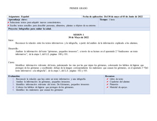 PRIMER GRADO
Asignatura: Español Fecha de aplicación: Del 30 de mayo al 03 de Junio de 2022
Aprendizaje clave:
 Selecciona textos para adquirir nuevos conocimientos.
 Escribe textos sencillos para describir personas, alimentos, plantas u objetos de su entorno.
Tiempo: 1 hora
Proyecto: Infografías para cuidar la salud.
SESION 1
30 de Mayo de 2022
Inicio:
Reconocer la relación entre los textos informativos y la infografía, a partir del análisis de la información explicada a los alumnos.
Desarrollo:
Analizar la información del texto “gérmenes, pequeños invasores”, a través de su lectura en el aparatado 2 “Analizamos un texto
informativo”, de la etapa 1, del L.E. páginas 100 y 101.
Cierre:
Identificar información relevante del texto, palomeando las vías por las que viajan los gérmenes, coloreando los hábitos de higiene que
protegen de los gérmenes y escribiendo debajo de la imagen correspondiente los malestares que causan los gérmenes, en el apartado 3 “Del
texto informativo a la infografía”, de la etapa 1, del L.E. páginas 102 y 103.
Evaluación:
1. Reconoció la relación que hay entre un texto informativo y una infografía
2. Analizo la información de gérmenes, pequeños invasores.
3. Identifico información relevante del texto. De Gérmenes, pequeños invasores
4. Coloreo los hábitos de higiene que protegen de los gérmenes.
5. Identifico los malestares que causan los gérmenes
Recursos
 Libro de texto
 Cuaderno del alumno
 Pintarrón
 Material de apoyo.
 