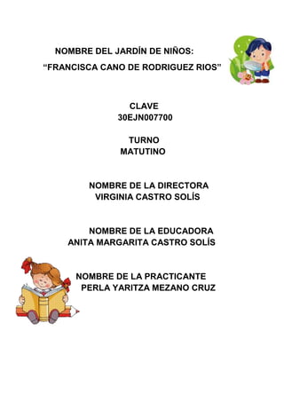 NOMBRE DEL JARDÍN DE NIÑOS:
“FRANCISCA CANO DE RODRIGUEZ RIOS”
CLAVE
30EJN007700
TURNO
MATUTINO
NOMBRE DE LA DIRECTORA
VIRGINIA CASTRO SOLÍS
NOMBRE DE LA EDUCADORA
ANITA MARGARITA CASTRO SOLÍS
NOMBRE DE LA PRACTICANTE
PERLA YARITZA MEZANO CRUZ
 