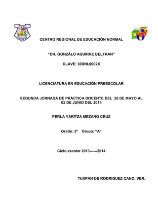 CENTRO REGIONAL DE EDUCACIÓN NORMAL
“DR. GONZÁLO AGUIRRE BELTRAN”
CLAVE: 30DNL0002X
LICENCIATURA EN EDUCACIÓN PREESCOLAR
SEGUNDA JORNADA DE PRÁCTICA DOCENTE DEL 26 DE MAYO AL
02 DE JUNIO DEL 2014
PERLA YARITZA MEZANO CRUZ
Grado: 2º Grupo: “A”
Ciclo escolar 2013------2014
TUXPAN DE RODRIGUEZ CANO, VER.
 