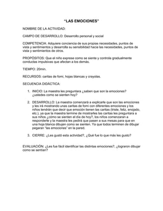 “LAS EMOCIONES”
NOMBRE DE LA ACTIVIDAD:
CAMPO DE DESARROLLO: Desarrollo personal y social
COMPETENCIA: Adquiere conciencia de sus propias necesidades, puntos de
vista y sentimientos y desarrolla su sensibilidad hacia las necesidades, puntos de
vista y sentimientos de otros.
PROPÓSITOS: Que el niño exprese como se siente y controla gradualmente
conductas impulsivas que afectan a los demás.
TIEMPO: 20min.
RECURSOS: caritas de fomi, hojas blancas y crayolas.
SECUENCIA DIDÁCTICA:
1. INICIO: La maestra les preguntara ¿saben que son la emociones?
¿ustedes como se sienten hoy?
2. DESARROLLO: La maestra comenzará a explicarle que son las emociones
y les irá mostrando unas caritas de fomi con diferentes emociones y los
niños tendrán que decir que emoción tienen las caritas (triste, feliz, enojado,
etc.), ya que la maestra termine de mostrarles las caritas les preguntara a
sus niños ¿cómo se sienten el día de hoy?, los niños comenzaran a
responderle y la maestra les pedirá que pasen a sus mesas para que en
una hoja blanca dibujen como se sienten. Ya que todos terminen de dibujar
pegaran “las emociones” en la pared.
3. CIERRE: ¿Les gustó esta actividad?, ¿Qué fue lo que más les gusto?
EVALUACIÓN: ¿Les fue fácil identificar las distintas emociones?, ¿lograron dibujar
como se sentían?
 