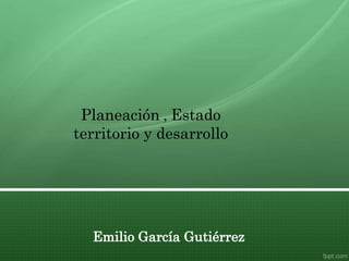 Emilio García Gutiérrez
Planeación , Estado
territorio y desarrollo
 