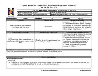 Escuela Normal del Estado “Profr. Jesús Manuel Bustamante Mungarro”
Ciclo Escolar 2014 - 2015
Lic. Educación Primaria Sexto Semestre
Asignatura: ESPAÑOL Bloque: IV Ámbito: Estudio
Proyecto: Tipo de texto: Temas de reflexión:
Producir un texto que contraste
información sobre un tema
Expositivo
Aspectos sintácticos y semánticos
• Empleo de conectivos lógicos para ligar
los párrafos de un texto (a diferencia de,
por el contrario, asimismo, por su parte,
sin embargo, entre otros).
Estándares curriculares: Aprendizajes esperados: Competencias que se favorecen:
1.12 Selecciona datos presentados en
dos fuentes distintas y los integra en un
texto.
• Emplea conectivos lógicos para ligar
los párrafos de un texto.
• Emplear el lenguaje para comunicarse y
como instrumento para aprender.
• Identificar las propiedades del lenguaje
en diversas situaciones comunicativas.
• Analizar la información y emplear el
lenguaje para la toma de decisiones.
• Valorar la diversidad lingüística y
cultural de México.
Propósitos:
Participen eficientemente en la producción original de diversos tipos de texto escrito.
Secuencia didáctica:
Actividad permanente:
(20 minutos)
 Realizan un escrito basado en un tema seleccionado al azar. Los temas para promover la escritura se encuentran en
una caja denominada “la caja loca” de la cual se selecciona uno por día.
ESCUELA PRIMARIA RAMÓN GUILLERMO BONFIL VIVEROS
Periodo: 13 de marzo de 2015 Grado y Grupo: 6º “B”
Nombre del docente: Verónica Mora Acedo Nombre del practicante: Ana Judith Guerrero Amador
 
