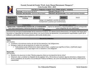 Escuela Normal del Estado “Profr. Jesús Manuel Bustamante Mungarro”
Ciclo Escolar 2014 - 2015
Lic. Educación Primaria Sexto Semestre
Asignatura:
FORMACIÓN CÍVICA
Y ÉTICA
Bloque: IV Ámbito: AULA
Competencias
cívicas y
éticas:
Apego a la legalidad y sentido de justicia.
Comprensión y aprecio por la democracia.
Contenidos: Aprendizajes esperados:
DERECHOS Y RESPONABILIDADES DE LA CIUDADANIA
Qué responsabilidades y derechos tienen los ciudadanos.
Ejerce los derechos y responsabilidades que le corresponden
como integrante de una colectividad.
Propósitos:
Conozcan los principios fundamentales de los derechos humanos, los valores para la democracia y el respeto a las leyes para
favorecer su capacidad de formular juicios éticos, así como la toma de decisiones y la participación responsable a partir de la
reflexión y del análisis crítico de su persona y del mundo donde viven.
Secuencia didáctica:
Inicio:
(20 minutos)
 Cuestiona a los alumnos acerca de qué son los derechos y las obligaciones.
 Entrega a cada uno de los alumnos un sobre con una frase.
 Cada alumno pasa al frente de la clase a leer la frase y explicar que significa la frase y clasificarla según
corresponda en una caja según si es un derecho o una obligación.
Desarrollo:
(40 minutos)
 Muestra a los alumnos el video “Zamba pregunta ¿Qué son los derechos de los niños?
 Observan, leen y analizan la infografía de las páginas 124 y 125 donde se muestran algunos derechos y obligaciones
de los ciudadanos de acuerdo a la Constitución Política de México, así como los derechos de las niñas y niños para la
colectividad.
ESCUELA PRIMARIA RAMÓN GUILLERMO BONFIL VIVEROS
Periodo: 10 de marzo de 2015 Grado y Grupo: 6° “B”
Nombre del docente: Verónica Mora Acedo Nombre del practicante: Ana Judith Guerrero Amador
 