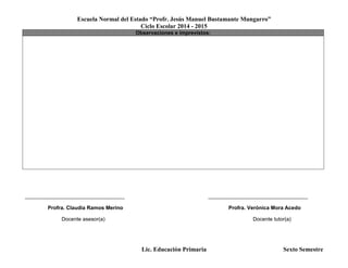 Escuela Normal del Estado “Profr. Jesús Manuel Bustamante Mungarro”
Ciclo Escolar 2014 - 2015
Lic. Educación Primaria Sexto Semestre
Observaciones e imprevistos:
______________________________________ ______________________________________
Profra. Claudia Ramos Merino Profra. Verónica Mora Acedo
Docente asesor(a) Docente tutor(a)
 