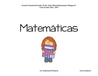 Escuela Normal del Estado “Profr. Jesús Manuel Bustamante Mungarro”
Ciclo Escolar 2014 - 2015
Lic. Educación Primaria Sexto Semestre
Matemáticas
 