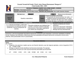 Escuela Normal del Estado “Profr. Jesús Manuel Bustamante Mungarro”
Ciclo Escolar 2014 - 2015
Lic. Educación Primaria Sexto Semestre
Asignatura: MATEMÁTICAS Bloque: Eje: Manejo de la información
Libro de
texto:
Desafíos matemáticos Tema:
Proporcionalidad y funciones
• Comparación de razones del tipo “por cada n, m”,
mediante diversos procedimientos y, en casos
sencillos, expresión del valor de la razón mediante
un número de veces, una fracción o un porcentaje.
Estándares curriculares: Aprendizajes esperados: Competencias que se favorecen:
3.1.1 Calcula porcentajes y utiliza esta
herramienta en la resolución de otros
problemas, como la comparación de
razones.
Resuelve problemas que impliquen leer,
escribir y comparar números naturales,
fraccionarios y decimales, explicitando
los criterios de comparación.
 Resolver problemas de manera
autónoma.
 Comunicar información matemática.
 Validar procedimientos y resultados.
 Manejar técnicas eficientemente.
Propósitos:
Conozcan y usen las propiedades del sistema decimal de numeración para interpretar o comunicar cantidades en distintas
formas. Expliquen las similitudes y diferencias entre las propiedades del sistema decimal de numeración y las de otros
sistemas, tanto posicionales como no posicionales.
Secuencia didáctica:
Inicio:
(20 minutos)
 Pregunta a los alumnos si saben qué es una fracción decimal y que den algunos ejemplos, como el siguiente: 6/10 =
0.6, 6/1000= 0.006
 Entrega un ejercicio donde identifican las fracciones decimales. Por ejemplo:
Instrucciones: Encierra con color rojo las fracciones decimales que encuentres.
4/7 8/100 4/100 2/10 0.56 9/1000 2/8 5/100 0.2 0.02
ESCUELA PRIMARIA RAMÓN GUILLERMO BONFIL VIVEROS
Periodo: 17 de marzo de 2015 Grado y Grupo: 6° “B”
Nombre del docente: Verónica Mora Acedo Nombre del practicante: Ana Judith Guerrero Amador
 