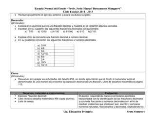Escuela Normal del Estado “Profr. Jesús Manuel Bustamante Mungarro”
Ciclo Escolar 2014 - 2015
Lic. Educación Primaria Sexto Semestre
 Revisan grupalmente el ejercicio anterior y aclara las dudas surgidas.
Desarrollo:
(40 minutos)
 Explica a los alumnos qué es una fracción decimal y muestra en el pintarrón algunos ejemplos.
 Escriben en su cuaderno las siguientes fracciones decimales con su nombre.
a) 7/10 b) 10/10 c) 4/100 d) 8/1000 e) 5/10 f) 2/100
 Explica cómo se convierte una fracción decimal a número decimal.
 En su cuaderno convierten las siguientes fracciones a números decimales.
a) 7/10
b) 4/8
c) 5/4
d) 12/100
e) 8/9
f) 2/4
g) 10/5
h) 10/10
Cierre:
(30 minutos)
 Resuelven en parejas las actividades del desafío #56, en donde aprenderán que al dividir el numerador entre el
denominador es una manera de encontrar la expresión decimal de una fracción. Libro de desafíos matemáticos página
113.
Recursos, materiales e instrumentos: Evaluación
 Ejercicio “fracción decimal”.
 Libro de texto desafío matemático #56 (cada alumno).
 Lista de cotejo.
El alumno responde de manera correcta los ejercicios
relacionados con la identificación de las fracciones decimales
y convierte fracciones a números decimales con el fin de
resolver problemas que impliquen leer, escribir y comparar
números naturales, fraccionarios y decimales, explicitando los
 
