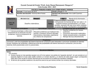 Escuela Normal del Estado “Profr. Jesús Manuel Bustamante Mungarro”
Ciclo Escolar 2014 - 2015
Lic. Educación Primaria Sexto Semestre
Asignatura: MATEMÁTICAS Bloque: Eje: Manejo de la información
Libro de
texto:
Desafíos matemáticos Tema:
Proporcionalidad y funciones
• Comparación de razones del tipo “por cada n, m”,
mediante diversos procedimientos y, en casos
sencillos, expresión del valor de la razón mediante
un número de veces, una fracción o un porcentaje.
Estándares curriculares: Aprendizajes esperados: Competencias que se favorecen:
3.1.1 Calcula porcentajes y utiliza esta
herramienta en la resolución de otros
problemas, como la comparación de
razones.
Resuelve problemas que impliquen leer,
escribir y comparar números naturales,
fraccionarios y decimales, explicitando
los criterios de comparación.
 Resolver problemas de manera
autónoma.
 Comunicar información matemática.
 Validar procedimientos y resultados.
 Manejar técnicas eficientemente.
Propósitos:
Conozcan y usen las propiedades del sistema decimal de numeración para interpretar o comunicar cantidades en distintas
formas. Expliquen las similitudes y diferencias entre las propiedades del sistema decimal de numeración y las de otros
sistemas, tanto posicionales como no posicionales.
Secuencia didáctica:
Inicio:
(20 minutos)
 Divide al grupo en dos grandes equipos con el fin de realizar una partida de “jeopardy decimal”, el cual consiste en un
jeopardy digital en el que cada casilla contiene un número decimal y un alumno de cada equipo según corresponda
debe decir cómo se lee el número decimal que se encuentra en la casilla que decidieron destapar.
 Al término de la partida cuestiona a los alumnos acerca de qué manera se leen los números decimales.
ESCUELA PRIMARIA RAMÓN GUILLERMO BONFIL VIVEROS
Periodo: 17 de marzo de 2015 Grado y Grupo: 6° “B”
Nombre del docente: Verónica Mora Acedo Nombre del practicante: Ana Judith Guerrero
Amador
 