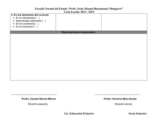 Escuela Normal del Estado “Profr. Jesús Manuel Bustamante Mungarro”
Ciclo Escolar 2014 - 2015
Lic. Educación Primaria Sexto Semestre
2. En los elementos del currículo
 En la metodología ( )
 Aprendizajes esperados ( )
 En los contenidos ( )
 En la evaluación ( )
Observaciones e imprevistos:
______________________________________ ______________________________________
Profra. Claudia Ramos Merino Profra. Verónica Mora Acedo
Docente asesor(a) Docente tutor(a)
 