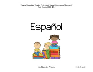 Escuela Normal del Estado “Profr. Jesús Manuel Bustamante Mungarro”
Ciclo Escolar 2014 - 2015
Lic. Educación Primaria Sexto Semestre
Español
 