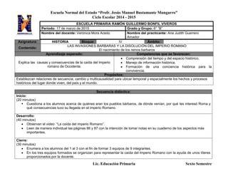 Escuela Normal del Estado “Profr. Jesús Manuel Bustamante Mungarro”
Ciclo Escolar 2014 - 2015
Lic. Educación Primaria Sexto Semestre
Asignatura: HISTORIA Bloque: IV Ámbito:
Contenido:
LAS INVASIONES BARBARAS Y LA DISOLUCIÓN DEL IMPERIO ROMANO
El nacimiento de los reinos barbaros
Aprendizaje esperado: Competencias que se favorecen:
Explica las causas y consecuencias de la caída del Imperio
romano de Occidente.
 Comprensión del tiempo y del espacio histórico.
 Manejo de información histórica.
 Formación de una conciencia histórica para la
convivencia.
Propósitos:
Establezcan relaciones de secuencia, cambio y multicausalidad para ubicar temporal y espacialmente los hechos y procesos
históricos del lugar donde viven, del país y el mundo.
Secuencia didáctica:
Inicio:
(20 minutos)
 Cuestiona a los alumnos acerca de quiénes eran los pueblos bárbaros, de dónde venían, por qué les interesó Roma y
qué consecuencias tuvo su llegada en el imperio Romano.
Desarrollo:
(40 minutos)
 Observan el video “La caída del imperio Romano”.
 Leen de manera individual las páginas 86 y 87 con la intención de tomar notas en su cuaderno de los aspectos más
importantes.
Cierre:
(30 minutos)
 Enumera a los alumnos del 1 al 3 con el fin de formar 3 equipos de 9 integrantes.
 En los tres equipos formados se organizan para representar la caída del Imperio Romano con la ayuda de unos títeres
proporcionados por la docente.
ESCUELA PRIMARIA RAMÓN GUILLERMO BONFIL VIVEROS
Periodo: 17 de marzo de 2015 Grado y Grupo: 6° “B”
Nombre del docente: Verónica Mora Acedo Nombre del practicante: Ana Judith Guerrero
Amador
 